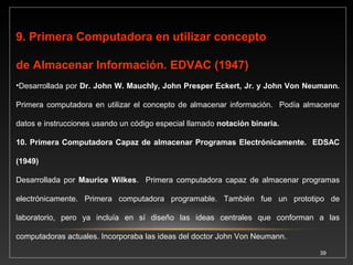 39 
11. Primera Computadora Comercial 
--- (UNIVAC I (1951) --- 
La primera computadora electrónica comercial, la UNIVAC I, fue también la primera capaz de 
procesar información numérica y textual. Desarrollada por Mauchly y Eckert para la Remington- 
Rand Corporation. Primera computadora comercial utilizada en las oficinas del Censo de los 
Estados Unidos. 
 