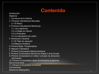 INTRODUCCIÓN 
El presente trabajo aborda el tema referente a la historia de las computadoras. Las técnicas y los 
mecanismos, utilizados para facilitar el manejo de los números son tan antiguos como la humanidad. 
Es importante indicar que el primer concepto que desarrolló el hombre fue el número, como respuesta 
a las necesidades de controlar sus pertenencias, tales como: los animales que cazaban, los vegetales 
que recolectaba, el armamento, los habitantes y muchas necesidades que aparecieron al evolucionar la 
humanidad. 
Después de algún tiempo se sistematizó el manejo de los números y con posteridad se apoyó en 
objetos materiales para facilitar el proceso de contar. Algunos de los primeros utensilios pudieron ser 
piedrecillas, cuerdas, cordones y, por supuesto, los dedos de las manos. 
Cuando aumentó la cantidad de pertenencias y situaciones, estas técnicas se volvieron insuficientes, 
por ello el hombre se vio forzado a inventar aparatos mecánicos y a mejorar las técnicas para facilitar el 
cálculo numérico. 
En esta presentación estudiaremos algunas de las invenciones más representativas de la historia de la 
computación como son el ábaco, la regla de cálculo, las sumadoras mecánicas o los trabajos de 
Babbage. También hubo algunos inventos que no estaban relacionados con las máquinas de calcular 
como el telar de Jacquard, pero su idea fue retomada en los trabajos de Babbage o Hollerith. 
4 
 