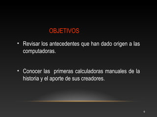 • La historia de la computación al 
igual que muchas otras, está llena 
de grandes esfuerzos y notables 
ejemplos. 
Se sabe que las técnicas y 
mecanismos utilizados por el 
hombre para facilitar el manejo de 
los números datan desde la 
antigüedad. Al principio el hombre 
tuvo muchas necesidades y se vio 
en la necesidad de utilizar sus 
dedos para contar sus 
pertenencias y muchas otras cosas 
que le rodeaba en su entorno. 
6 
1. Comienzo de la Historia 
 