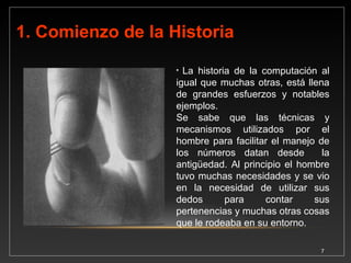 2. PRIMERAS CALCULADORAS MANUALES 
7 
2.1 Ábaco (500 AC) 
El primer instrumento diseñado para facilitar el manejo de los números fue 
el ábaco. El ábaco fue el primer dispositivo manual que se usaba para 
contar. Aunque ha sufrido algunas variantes, el ábaco moderno consta de 
una estructura rectangular que soporta alambres paralelos donde están 
ensartadas algunas cuentas. Las cuentas representan valores y mediante 
desplazamiento se realizan las operaciones matemáticas. Mientras no se 
muevan las cuentas, los resultados se mantienen en la memoria indicada 
por la posición de las cuentas. Durante muchos años fue el mecanismo 
más utilizado para desarrollar cálculos numéricos. El ábaco todavía se 
utiliza para ilustrar los principios de contar en las escuelas. Se usa en 
China desde el siglo trece, aún en el Barrio Chino de la Ciudad de Panamá 
se utiliza el ábaco en los negocios para sumar, restar, dividir y multiplicar. 
Fuente: (Jorge Vasconcelos Santillán: Introducción a las Computación.). 
 