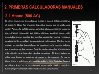8 
A principios del segundo 
siglo DC, los chinos 
perfeccionaron un sencillo 
sistema egipcio usado para 
calcular, al cual le agregaron 
un soporte tipo bandeja, 
poniéndole por nombre 
Suan-pan. El Ábaco permite 
realizar todas las 
operaciones aritméticas: 
sumar, restar, multiplicar y 
dividir, es decir fue la primera 
calculadora manual de la 
historia. 
 