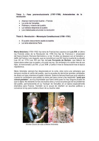 María Antonieta (1755-1793) fue reina de Francia tras casarse con Luis XVI, el último
rey Francés antes de la Revolución de 1789. Era hija de Francisco I, emperador
del Sacro Imperio Romano Germánico y a los 14 años se desposó con el heredero y
delfín de Francia, Luis Augusto, que se convirtió en Luis XVI tras la muerte de su abuelo
Luis XV en 1774. Luis XVI era hijo de Luis Fernando de Borbón, que falleció de
tuberculosis antes que su padre y no pudo ser rey. Sin embargo sí lo serían tres de sus
hijos, el mencionado Luis XVI, y Luis XVIII y Carlos X tras la restauración tras la época
napoleónica.
María Antonieta siempre fue despreciada en la corte, vista como una extranjera que
tampoco recibía el cariño del pueblo, que la acusaba de derrochar grandes cantidades
de dinero en lujos mientras el pueblo malvivía. Sobre la famosa frase que se le adjudica
cuando le comentaron que pueblo no tenía pan para comer y les respondió “pues que
coman pasteles“, es muy improbable que fuera cierta pues no hay ninguna prueba de
que lo dijera. No obstante no fue una buena reina y nunca se preocupó de los problemas
del pueblo, permaneciendo en su “burbuja” de Versalles en un época especialmente
dramática para Francia. También se le acusó de interferir en asuntos políticos y
convencer al rey para mediar a favor de su Austria natal.
Kirsten Dunst da vida a María Antonieta
 