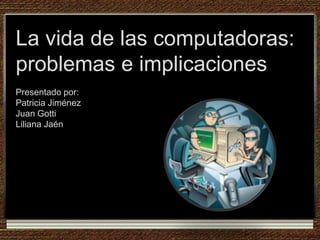 La vida de las computadoras: problemas e implicacionesPresentado por:Patricia JiménezJuan GottiLiliana Jaén 