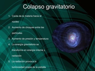 Colapso gravitatorio Caída de la materia hacia el núcleo Aumento de choques entre las partículas Aumento de presión y temperatura La energía gravitatoria se transforma en energía interna y radiación La radiación provoca la luminosidad propia de la estrella 