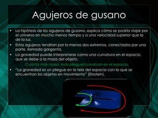 Agujeros de gusano La hipótesis de los agujeros de gusano, explica cómo se podría viajar por el universo en mucho menos tiempo y a una velocidad superior que la de la luz. Estos agujeros tendrían por lo menos dos extremos, conectados por una parte, llamada garganta. La gravedad puede interpretarse como una curvatura en el espacio, que se debe a la masa del objeto. Cuánta más masa, más pliegue/curvatura en el espacio. “ La gravedad es un pliegue en la tela del espacio con la que se encuentran los objetos en movimiento” (Einstein). 