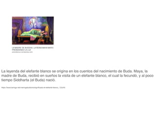 LA MADRE DE BUDDHA, LA REINA MAHA MAYA |
PRENDIENDO LA LUZ
prendetuluz.wordpress.com
La leyenda del elefante blanco se origina en los cuentos del nacimiento de Buda. Maya, la
madre de Buda, recibió en sueños la visita de un elefante blanco, el cual la fecundó, y al poco
tiempo Siddharta (el Buda) nació.
 

https://www.taringa.net/+taringabudismo/signi
fi
cado-el-elefante-blanco_12zch5
 