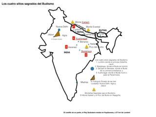 Montañas Sagradas para el Budismo:


El Monte Kailash y el Pico del Buitre en Rajagriha
El Triángulo Dorado de las tres
ciudades: Nueva Delhi, Agra y
Jaipur
Los cuatro sitios sagrados del Budismo:


1. Lumbini donde el príncipe Sidartha
nació.


2. Bodghaya, donde el Buda se iluminó.


3. Sarnath en Benares, donde el Buda
dio su primera enseñanza, y


4. Kushinagar, donde el Buda murió o
pasó al Paranirvana
Los cuatro sitios sagrados del Budismo
1
2
3
4
El castillo de su padre, el Rey Sudodana estaba en Kapilavastu, a 27 km de Lumbini
 