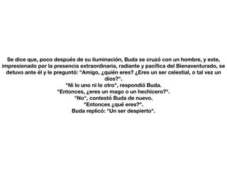 Se dice que, poco después de su iluminación, Buda se cruzó con un hombre, y este,
impresionado por la presencia extraordinaria, radiante y pací
fi
ca del Bienaventurado, se
detuvo ante él y le preguntó: "Amigo, ¿quién eres? ¿Eres un ser celestial, o tal vez un
dios?".
"Ni lo uno ni lo otro", respondió Buda.
"Entonces, ¿eres un mago o un hechicero?".
"No", contestó Buda de nuevo.
"Entonces ¿qué eres?".
Buda replicó: "Un ser despierto".
 