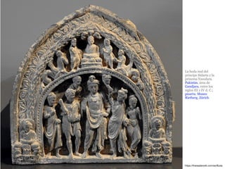 La boda real del
príncipe Sidarta y la
princesa Yasodara.
Pakistán, área de
Gandjara, entre los
siglos III y IV d. C.;
pizarra; Museo
Rietberg, Zúrich.
https://thereaderwiki.com/es/Buda
 