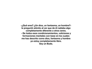-¿Qué eres? ¿Un dios, un fantasma, un hombre?-
le preguntó atónito al ver que de él radiaba algo
completamente diferente a otros seres.
- De todos esos condicionamientos, voliciones y
formaciones mentales con base en los cuales
me has descrito como dios, fantasma y hombre
yo estoy completamente libre.
Soy un Buda.
 