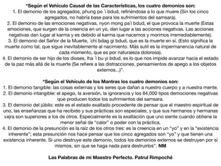 “Según el Vehículo Causal de las Características, los cuatro demonios son:
1. El demonio de los agregados, phung po ´i bdud, re
fi
riéndose a lo que muere (Sin los cinco
agregados, no habría base para los sufrimientos del samsara).

2. El demonio de las emociones negativas, nyon mong pa´i bdud, el que provoca la muerte (Estas
emociones, que surgen de la creencia en un yo, dan lugar a las acciones negativas. Las acciones
negativas dan lugar al karma y es debido al karma que nacemos y morimos irremediablemente).

3. El demonio del Señor de la Muerte, ´chi bdag gi bdud, que es la muerte en sí. (Esto signi
fi
ca la
muerte como tal, que sigue inevitablemente al nacimiento. Más sutil es la impermanencia natural de
cada momento, que es por naturaleza dolorosa).

4. El demonio de ser hijo de los dioses, lha ´i bu yi bdud, es lo que nos impide avanzar hacia el estado
de la paz más allá de la muerte (Se re
fi
ere a las distracciones, pensamientos de apego a los objetos
externos...)”.

“Según el Vehículo de los Mantras los cuatro demonios son:
1. El demonio tangible: las cosas externas y los seres que dañan a nuestro cuerpo y a nuestra mente.

2. El demonio intangible: el apego, la aversión, la ignorancia y los 84,000 tipos demociones negativas
que producen todos los sufrimientos del samsara.

3. El demonio del júbilo: este es el estado exaltado procedente de pensar que el maestro espiritual de
uno, las enseñanzas que ha recibido y sus prácticas son especiales, y que sus hermanos y hermanas
vajra son superiores a los de otros. Especialmente es la exaltación que uno siente cuando obtiene la
menor señal de “calor” o poder con la práctica.

4. El demonio de la presunción es la raíz de los otros tres: es la creencia en un “yo” y en la “existencia
inherente”; esta presunción nos hace pensar que los cinco agregados son “yo” y que tienen una
existencia inherente. Si uno destruye este demonio, todos los demonios externos se destruyen por sí
mismos, sin que se haga nada para destruirlos”. NM
Las Palabras de mi Maestro Perfecto. Patrul Rimpoché
 