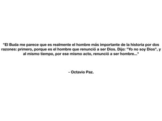 "El Buda me parece que es realmente el hombre más importante de la historia por dos
razones: primero, porque es el hombre que renunció a ser Dios. Dijo: "Yo no soy Dios", y
al mismo tiempo, por ese mismo acto, renunció a ser hombre..."
- Octavio Paz.
 