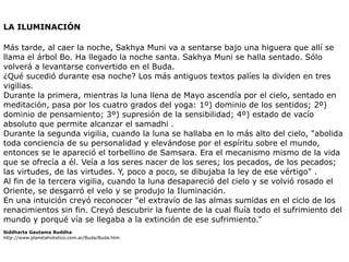 LA ILUMINACIÓN


Más tarde, al caer la noche, Sakhya Muni va a sentarse bajo una higuera que allí se
llama el árbol Bo. Ha llegado la noche santa. Sakhya Muni se halla sentado. Sólo
volverá a levantarse convertido en el Buda.
¿Qué sucedió durante esa noche? Los más antiguos textos palíes la dividen en tres
vigilias.
Durante la primera, mientras la luna llena de Mayo ascendía por el cielo, sentado en
meditación, pasa por los cuatro grados del yoga: 1º) dominio de los sentidos; 2º)
dominio de pensamiento; 3º) supresión de la sensibilidad; 4º) estado de vacío
absoluto que permite alcanzar el samadhi .
Durante la segunda vigilia, cuando la luna se hallaba en lo más alto del cielo, "abolida
toda conciencia de su personalidad y elevándose por el espíritu sobre el mundo,
entonces se le apareció el torbellino de Samsara. Era el mecanismo mismo de la vida
que se ofrecía a él. Veía a los seres nacer de los seres; los pecados, de los pecados;
las virtudes, de las virtudes. Y, poco a poco, se dibujaba la ley de ese vértigo" .
Al fin de la tercera vigilia, cuando la luna desapareció del cielo y se volvió rosado el
Oriente, se desgarró el velo y se produjo la Iluminación.
En una intuición creyó reconocer "el extravío de las almas sumidas en el ciclo de los
renacimientos sin fin. Creyó descubrir la fuente de la cual fluía todo el sufrimiento del
mundo y porqué vía se llegaba a la extinción de ese sufrimiento.”


Siddharta Gautama Buddha


http://www.planetaholistico.com.ar/Buda/Buda.htm
 