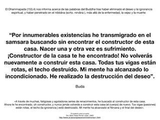“Por innumerables existencias he transmigrado en el
samsara buscando sin encontrar el constructor de esta
casa. Nacer una y otra vez es sufrimiento.
¡Constructor de la casa te he encontrado! No volverás
nuevamente a construir esta casa. Todas tus vigas están
rotas, el techo destruido. Mi mente ha alcanzado lo
incondicionado. He realizado la destrucción del deseo”.
Buda
El Dhammapada (153,4) nos informa acerca de las palabras del Buddha tras haber eliminado el deseo y la ignorancia
espiritual, y haber penetrado en el nibbâna (scrto. nirvâna ), más allá de la enfermedad, la vejez y la muerte:
«A través de muchas, fatigosas y agotadoras series de renacimientos, he buscado al constructor de esta casa.

Ahora te he encontrado, oh constructor, y nunca jamás volverás a construir esta casa (el cuerpo) de nuevo. Tus vigas (pasiones)
están rotas, el techo (la ignorancia ) está destrozado. Mi mente ha alcanzado el Nirvana y el
fi
nal del deseo».
El budismo ante la muerte

Dra. María Teresa Román López. UNED

http://www.ull.es/congresos/conmirel/roman1.html
 