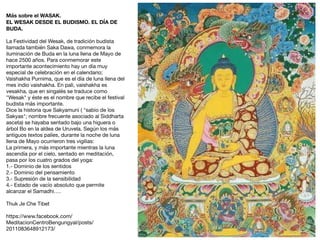 Más sobre el WASAK.
EL WESAK DESDE EL BUDISMO. EL DÍA DE
BUDA.
La Festividad del Wesak, de tradición budista
llamada también Saka Dawa, conmemora la
iluminación de Buda en la luna llena de Mayo de
hace 2500 años. Para conmemorar este
importante acontecimiento hay un día muy
especial de celebración en el calendario;
Vaishakha Purnima, que es el día de luna llena del
mes indio vaishakha. En pali, vaishakha es
vesakha, que en singalés se traduce como
"Wesak" y éste es el nombre que recibe el festival
budista más importante.

Dice la historia que Sakyamuni ( "sabio de los
Sakyas"; nombre frecuente asociado al Siddharta
asceta) se hayaba sentado bajo una higuera o
árbol Bo en la aldea de Uruvela. Según los más
antiguos textos palíes, durante la noche de luna
llena de Mayo ocurrieron tres vigilias:

La primera, y más importante mientras la luna
ascendía por el cielo, sentado en meditación,
pasa por los cuatro grados del yoga:

1.- Dominio de los sentidos

2.- Dominio del pensamiento

3.- Supresión de la sensibilidad

4.- Estado de vacío absoluto que permite
alcanzar el Samadhi….

Thuk Je Che Tibet

https://www.facebook.com/
MeditacionCentroBengungyal/posts/
2011083648912173/
 