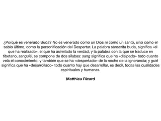 ¿Porqué es venerado Buda? No es venerado como un Dios ni como un santo, sino como el
sabio último, como la personi
fi
cación del Despertar. La palabra sánscrita buda, signi
fi
ca «el
que ha realizado», el que ha asimilado la verdad, y la palabra con la que se traduce en
tibetano, sanguié, se compone de dos sílabas: sang signi
fi
ca que ha «disipado» todo cuanto
vela el conocimiento, y también que se ha «despertado» de la noche de la ignorancia; y guié
signi
fi
ca que ha «desarrollado» todo cuanto hay que desarrollar, es decir, todas las cualidades
espirituales y humanas.

Matthieu Ricard
 