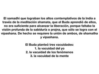 El samadhi que lograban los altos contemplativos de la India a
través de la meditación shamata, que el Buda aprendió de ellos,
no era su
fi
ciente para alcanzar la liberación, porque faltaba la
visión profunda de la sabiduría o prajna, que sólo se logra con el
vipashana. De hecho se requiere la unión de ambos, de shamatha
y vipashana.
El Buda planteó tres vacuidades:
1. la vacuidad del yo
2. la vacuidad de los fenómenos
3. la vacuidad de la mente
 