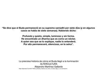 “Se dice que el Buda permaneció en su supremo samadhi por siete días (y en algunos
casos se habla de siete semanas). Habiendo dicho:
Profundo y quieto, simple, luminoso y sin forma.
He encontrado un dharma que es como un néctar.
A quien sea que se lo explique, nadie lo entenderá.
Por ello permaneceré, silencioso, en la selva”.
La preciosa historia de cómo el Buda llegó a la iluminación

ALTERCULTURA

Alejandro Martínez Gallardo

https://pijamasurf.com/2017/05/la_preciosa_historia_de_como_el_buda_llego_a_la_iluminacion/
 