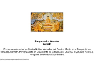 Parque de los Venados
Sarnath
Primer sermón sobre las Cuatro Nobles Verdades y el Camino Medio en el Parque de los
Venados, Sarnath. Primer puesta en Movimiento de la Rueda del Dharma, el vehículo Nikaya o
Hinayana. Dharmachakrapravatana

http://www.buddhanet.net/e-learning/buddhistworld/sarnath.htm
 