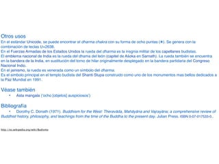 Otros uso
s

En el estándar Unicode, se puede encontrar el dharma chakra con su forma de ocho puntas (!). Se genera con la
combinación de teclas U+2638
.

En el Fuerzas Armadas de los Estados Unidos la rueda del dharma es la insgnia militar de los capellanes budistas
.

El emblema nacional de India es la rueda del dhama del león (capitel de Aśoka en Sarnath). La rueda también se encuentra
en la bandera de la India, en sustitución del torno de hilar originalmente desplegado en la bandera partidaria del Congreso
Nacional Indio
.

En el jainismo, la rueda es venerada como un símbolo del dharma
.

Es el simbolo principal en el templo budista del Shanti Stupa construido como uno de los monumentos mas bellos dedicados a
la Paz Mundial en 1991
.

Véase tambié
n

" Asta mangala (‘ocho [objetos] auspiciosos’
)

Bibliografí
a

" Dorothy C. Donath (1971). Buddhism for the West: Theravāda, Mahāyāna and Vajrayāna; a comprehensive review of
Buddhist history, philosophy, and teachings from the time of the Buddha to the present day. Julian Press. ISBN 0-07-017533-0.
.

http://es.wikipedia.org/wiki/Budismo
 