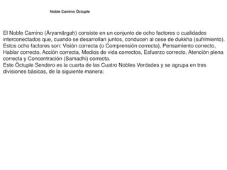 Noble Camino Óctuple
El Noble Camino (Āryamārgaḥ) consiste en un conjunto de ocho factores o cualidades
interconectados que, cuando se desarrollan juntos, conducen al cese de dukkha (sufrimiento).
Estos ocho factores son: Visión correcta (o Comprensión correcta), Pensamiento correcto,
Hablar correcto, Acción correcta, Medios de vida correctos, Esfuerzo correcto, Atención plena
correcta y Concentración (Samadhi) correcta
.

Este Óctuple Sendero es la cuarta de las Cuatro Nobles Verdades y se agrupa en tres
divisiones básicas, de la siguiente manera:
 