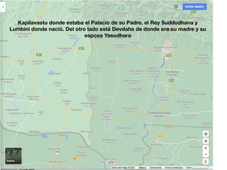 Kapilavastu donde estaba el Palacio de su Padre, el Rey Suddodhana y
Lumbini donde nació. Del otro lado está Devdaha de donde era su madre y su
esposa Yasodhara
 