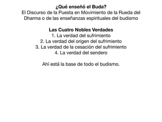 ¿Qué enseñó el Buda?
El Discurso de la Puesta en Movimiento de la Rueda del
Dharma o de las enseñanzas espirituales del budismo

Las Cuatro Nobles Verdades
1. La verdad del sufrimiento

2. La verdad del origen del sufrimiento

3. La verdad de la cesación del sufrimiento

4. La verdad del sendero

Ahí está la base de todo el budismo.

 