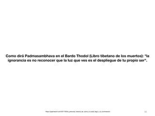98
Como dirá Padmasambhava en el Bardo Thodol (Libro tibetano de los muertos): "la
ignorancia es no reconocer que la luz que ves es el despliegue de tu propio ser".
https://pijamasurf.com/2017/05/la_preciosa_historia_de_como_el_buda_llego_a_la_iluminacion/
 