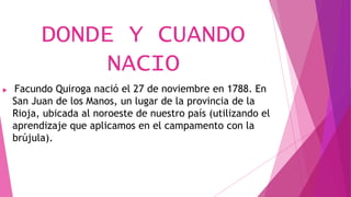 DONDE Y CUANDO
NACIO
 Facundo Quiroga nació el 27 de noviembre en 1788. En
San Juan de los Manos, un lugar de la provincia de la
Rioja, ubicada al noroeste de nuestro país (utilizando el
aprendizaje que aplicamos en el campamento con la
brújula).
 