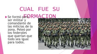 CUAL FUE SU
FORMACIONSe formó para
ser militar y
comandante de
las milicias de la
zona. Peleó por
los federales
que querían que
todo sea igual
para todos.
 