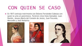 CON QUIEN SE CASO
 En 1817 contrajo matrimonio con Dolores Fernández Cabezas con
quien lo unía un parentesco. Tuvieron cinco hijos llamados: Juan
Ramón, Jesusa (María del Corazón de Jesús), Juan Facundo,
Mercedes y José Norberto.
 