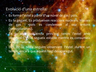 Evoluciód’una estrella:Es forma l'estel a partir d'un núvol de gas i pols. Es fa gegant. Es produeixen reaccions nuclears. Masses de gas i pols es condensen al seu entorn (protoplanetes). En la seva seqüència principal tenim l'estel amb planetes. L'estel segueix estable mentre es consumeix la seva matèria. Des de la terra seguim observant l'estel durant un temps, encara que aquest hagi desaparegut. 