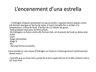  L’encenement d’una estrella  -- L’hidrogen d’aquest protoestel va cap al centre, i aquests àtoms xoquen entre  ells forman energia en forma de calor, el nucli s’escalfa fins a arribar a la temperatura -critica de fusió. S’arriba als 11 milions de graus.-Això produeix reaccions termonuclears-Els hidrogens es fonen entre ells forman heli, en el procés de fusió es deixa anar-Calor-Llum-Raigs ultraviolats-Raigs X-Etc. -Tot això forma la estrella.<Una estrella és una massa d’hidrogen en fusió en s’estan generant continuament àtoms nous.>  L’estrella que es situa més a prop de la terra apart del sol es la Alfa centauri està a 4,2 anys llum.