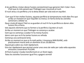  A les perifèries s’estan donan fusions constantment que generen Heli i Calor i llum. L’heli que és més pesant que l’hidrogen que s’acumula al nucli.El nucli atrau a la perifèria y no la deixa dilatar per això està en equilibri.Com que hi han moltes fusions, aquesta perifèria te temperatures molt altes fins que arriba un moment en que l’equilibri es trenca. En forma lenta les estrelles comencen a dilatar-se.Quan s’està dil·latant l’Heli es va guardan al nucli hi ha la perifèria es donen altes fusions fins al ferro.tots aquests elements que es formen a la perifèria s’ajunten al nucli.Arriba un moment en que l’hidrogen es comença a acabar. Com que es comença a acabar hi ha menys fusionsdoncs com que no hi ha tantes fusions es refredaComença una contracció lenta. Arriba un moment en que es fa molt petita i s’anomena NAN BLANC, està practicament morta amb un diametred’uns 10.000 km.Aquest gira sobre seu molt ràpidament.Gira tan ràpidament que permet enviar unes ones de radio per cada volta aquestes emissions s’anomenen PULSAR. Al final el pulsar s’acaba transformant en un forat negre.Totes les estrelles funcionen igual fins a gegant vermell