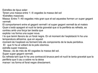 Estrelles de tipus solar:Tenen una massa entre 1 i 6 vegades la massa del solEstrelles massivesMassa: Entre 7 i 40 vegades més gran que el sol aquestes formen un super gegant vermell.El comportament entre el gegant vermell i el super gegant vermell és el mateixQuan s’està apagant el nucli te tanta gravetat que si la perifèria es refreda, es contreu amb una força tan bestia que explota i es forma una super nova.I lo que tenim llavors és un forat negre. En el moment de l’explotació hi ha una temperatura altíssima ,que en aquest moment de l’explosió es forment tots els components de la taula periòdica. El   que hi ha al voltant és la pols còsmica.estrella super massiva. Massa ; és de més de 40 vegades la massa del sol.Super super gegant vermell.Es refreda tant que hi ha una contracció brusca però el nucli te tanta gravetat que la perifèria que li cau a sobre no la deixa marxar i es forma el forat negre directament.