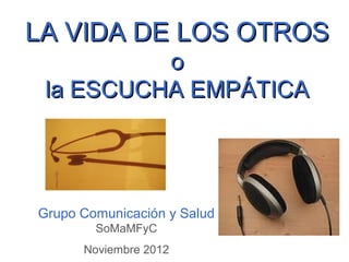 LA VIDA DE LOS OTROS
          o
 la ESCUCHA EMPÁTICA




Grupo Comunicación y Salud
        SoMaMFyC
      Noviembre 2012
 