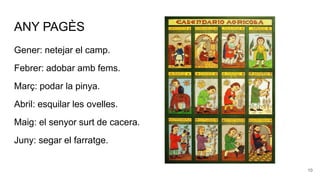ANY PAGÈS
Gener: netejar el camp.
Febrer: adobar amb fems.
Març: podar la pinya.
Abril: esquilar les ovelles.
Maig: el senyor surt de cacera.
Juny: segar el farratge.
10
 
