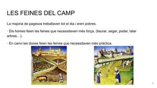 LES FEINES DEL CAMP
La majoria de pagesos treballaven tot el dia i eren pobres.
· Els homes feien les feines que necessitaven més força, (llaurar, segar, podar, talar
arbres…).
· En canvi les dones feien les feines que necessitaven més pràctica.
3
 