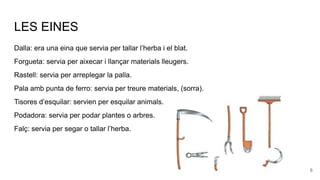 LES EINES
Dalla: era una eina que servia per tallar l’herba i el blat.
Forgueta: servia per aixecar i llançar materials lleugers.
Rastell: servia per arreplegar la palla.
Pala amb punta de ferro: servia per treure materials, (sorra).
Tisores d’esquilar: servien per esquilar animals.
Podadora: servia per podar plantes o arbres.
Falç: servia per segar o tallar l’herba.
6
 