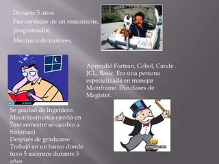 Durante 5 años
 Fue contador de un restaurante,
 programador,
 Mecánico de motores.



                            Aprendió Fortran, Cobol, Cande .
                            JCL, Basic. Era una persona
                            especializada en manejar
                            Mainframe. Dio clases de
                            Magister.

Se graduó de Ingeniero
Mecánico(nunca ejerció en
7mo semestre se cambio a
Sistemas)
Después de graduarse
Trabajó en un banco donde
tuvo 5 ascensos durante 3
años
 