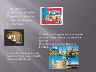 Tomó un curso
de 1200 horas de inglés
Porque no lo aprendió
 ni en el colegio ni en
la universidad


                              Trabajó con dos grandes hombres uno
                              de ellos fue su mentor y le enseñó a
                              escribir.
                              (Miembro de National Board of
                              Cardiology)

Se fue a Europa después de la
Maestría y llegó a Cali con $20 y
una deuda de $14.000
 