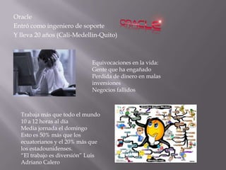 Oracle
Entró como ingeniero de soporte
Y lleva 20 años (Cali-Medellin-Quito)



                            Equivocaciones en la vida:
                            Gente que ha engañado
                            Perdida de dinero en malas
                            inversiones
                            Negocios fallidos



  Trabaja más que todo el mundo
  10 a 12 horas al día
  Media jornada el domingo
  Esto es 50% más que los
  ecuatorianos y el 20% más que
  los estadounidenses.
  “El trabajo es diversión” Luis
  Adriano Calero
 