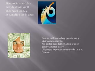Siempre tuvo un plan
de vida desde los 11
años hasta los 32 y
lo cumplió a los 34 años




                           Para se millonario hay que ahorra y
                           vivir cómodamente.
                           No gastar mas del 85% de lo que se
                           gana y ahorrar el 15%.
                           (Algo que lo practica en su vida Luis A.
                           Calero)
 