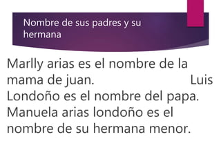 Nombre de sus padres y su
hermana
Marlly arias es el nombre de la
mama de juan. Luis
Londoño es el nombre del papa.
Manuela arias londoño es el
nombre de su hermana menor.
 
