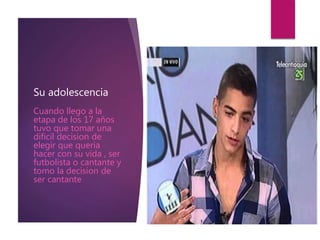 Su adolescencia
Cuando llego a la
etapa de los 17 años
tuvo que tomar una
dificil decision de
elegir que queria
hacer con su vida , ser
futbolista o cantante y
tomo la decision de
ser cantante
 