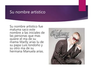 Su nombre artistico
Su nombre artistico fue
maluma saco este
nombre a las iniciales de
las personas que mas
quiere el ma de su
mama Marlly arias lu de
su papa Luis londoño y
su otro ma de su
hermana Manuela arias.
 