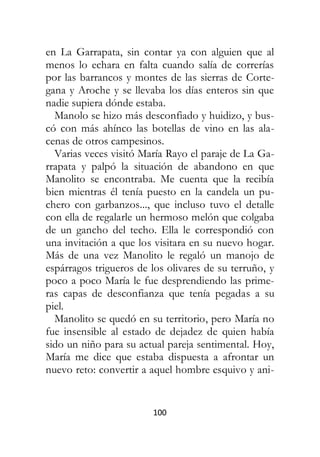 100
en La Garrapata, sin contar ya con alguien que al
menos lo echara en falta cuando salía de correrías
por las barrancos y montes de las sierras de Corte-
gana y Aroche y se llevaba los días enteros sin que
nadie supiera dónde estaba.
Manolo se hizo más desconfiado y huidizo, y bus-
có con más ahínco las botellas de vino en las ala-
cenas de otros campesinos.
Varias veces visitó María Rayo el paraje de La Ga-
rrapata y palpó la situación de abandono en que
Manolito se encontraba. Me cuenta que la recibía
bien mientras él tenía puesto en la candela un pu-
chero con garbanzos..., que incluso tuvo el detalle
con ella de regalarle un hermoso melón que colgaba
de un gancho del techo. Ella le correspondió con
una invitación a que los visitara en su nuevo hogar.
Más de una vez Manolito le regaló un manojo de
espárragos trigueros de los olivares de su terruño, y
poco a poco María le fue desprendiendo las prime-
ras capas de desconfianza que tenía pegadas a su
piel.
Manolito se quedó en su territorio, pero María no
fue insensible al estado de dejadez de quien había
sido un niño para su actual pareja sentimental. Hoy,
María me dice que estaba dispuesta a afrontar un
nuevo reto: convertir a aquel hombre esquivo y ani-
 