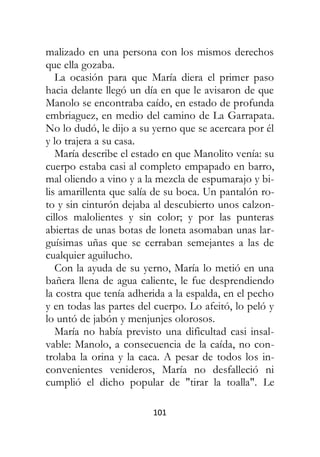 101
malizado en una persona con los mismos derechos
que ella gozaba.
La ocasión para que María diera el primer paso
hacia delante llegó un día en que le avisaron de que
Manolo se encontraba caído, en estado de profunda
embriaguez, en medio del camino de La Garrapata.
No lo dudó, le dijo a su yerno que se acercara por él
y lo trajera a su casa.
María describe el estado en que Manolito venía: su
cuerpo estaba casi al completo empapado en barro,
mal oliendo a vino y a la mezcla de espumarajo y bi-
lis amarillenta que salía de su boca. Un pantalón ro-
to y sin cinturón dejaba al descubierto unos calzon-
cillos malolientes y sin color; y por las punteras
abiertas de unas botas de loneta asomaban unas lar-
guísimas uñas que se cerraban semejantes a las de
cualquier aguilucho.
Con la ayuda de su yerno, María lo metió en una
bañera llena de agua caliente, le fue desprendiendo
la costra que tenía adherida a la espalda, en el pecho
y en todas las partes del cuerpo. Lo afeitó, lo peló y
lo untó de jabón y menjunjes olorosos.
María no había previsto una dificultad casi insal-
vable: Manolo, a consecuencia de la caída, no con-
trolaba la orina y la caca. A pesar de todos los in-
convenientes venideros, María no desfalleció ni
cumplió el dicho popular de "tirar la toalla". Le
 