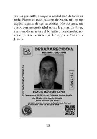 103
sale un geniecillo, aunque la verdad sólo de tarde en
tarde. Pienso en estas palabras de María, aún no me
explico algunas de sus reacciones. No obstante, me
quedo con su sensibilidad actual: le gustan las flores,
y a menudo se acerca al baratillo a por claveles, ro-
sas o plantas exóticas que les regala a María y a
Juanita.
 