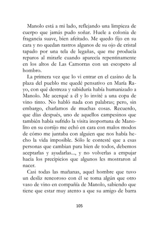 105
Manolo está a mi lado, reflejando una limpieza de
cuerpo que jamás pudo soñar. Huele a colonia de
fragancia suave, bien afeitado. Me quedo fijo en su
cara y no quedan rastros algunos de su ojo de cristal
tapado por una tela de legañas, que me producía
reparos al mirarle cuando aparecía repentinamente
en los altos de Las Camorras con un escopeto al
hombro.
La primera vez que lo vi entrar en el casino de la
plaza del pueblo me quedé pensativo en María Ra-
yo, con qué destreza y sabiduría había humanizado a
Manolo. Me acerqué a él y lo invité a una copa de
vino tinto. No habló nada con palabras; pero, sin
embargo, charlamos de muchas cosas. Recuerdo,
que días después, uno de aquellos campesinos que
también había sufrido la visita inoportuna de Mano-
lito en su cortijo me echó en cara con malos modos
de cómo me juntaba con alguien que nos había he-
cho la vida imposible. Sólo le contesté que a esas
personas que cambian para bien de todos, debemos
aceptarlas y ayudarlas..., y no volverlas a empujar
hacia los precipicios que algunos les mostraron al
nacer.
Casi todas las mañanas, aquel hombre que tuvo
un desliz rencoroso con él se toma algún que otro
vaso de vino en compañía de Manolo, sabiendo que
tiene que estar muy atento a que su amigo de barra
 